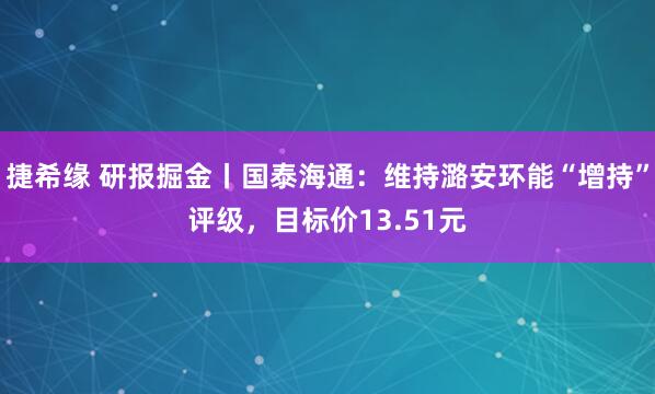 捷希缘 研报掘金丨国泰海通：维持潞安环能“增持”评级，目标价13.51元