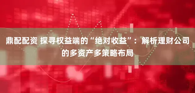 鼎配配资 探寻权益端的“绝对收益”：解析理财公司的多资产多策略布局