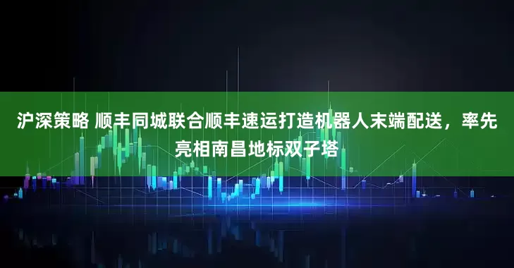 沪深策略 顺丰同城联合顺丰速运打造机器人末端配送，率先亮相南昌地标双子塔