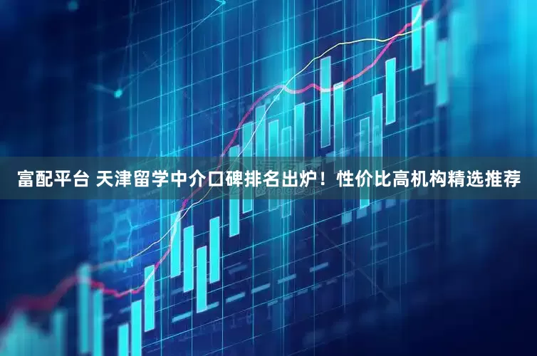 富配平台 天津留学中介口碑排名出炉！性价比高机构精选推荐