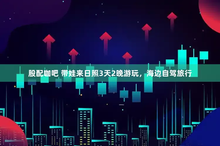 股配咖吧 带娃来日照3天2晚游玩，海边自驾旅行